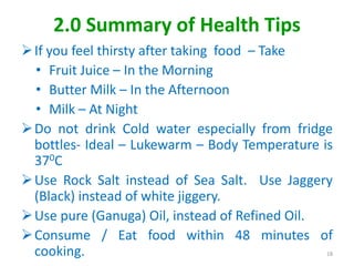 2.0 Summary of Health Tips
If you feel thirsty after taking food – Take
• Fruit Juice – In the Morning
• Butter Milk – In the Afternoon
• Milk – At Night
Do not drink Cold water especially from fridge
bottles- Ideal – Lukewarm – Body Temperature is
370C
Use Rock Salt instead of Sea Salt. Use Jaggery
(Black) instead of white jiggery.
Use pure (Ganuga) Oil, instead of Refined Oil.
Consume / Eat food within 48 minutes of
cooking. 18
 
