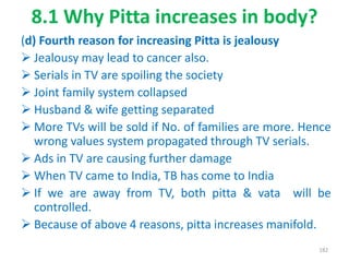 8.1 Why Pitta increases in body?
(d) Fourth reason for increasing Pitta is jealousy
 Jealousy may lead to cancer also.
 Serials in TV are spoiling the society
 Joint family system collapsed
 Husband & wife getting separated
 More TVs will be sold if No. of families are more. Hence
wrong values system propagated through TV serials.
 Ads in TV are causing further damage
 When TV came to India, TB has come to India
 If we are away from TV, both pitta & vata will be
controlled.
 Because of above 4 reasons, pitta increases manifold.
182
 