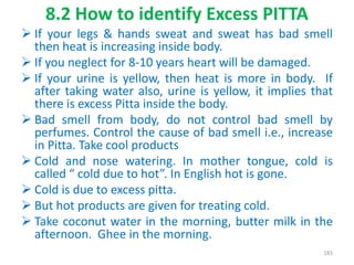 8.2 How to identify Excess PITTA
 If your legs & hands sweat and sweat has bad smell
then heat is increasing inside body.
 If you neglect for 8-10 years heart will be damaged.
 If your urine is yellow, then heat is more in body. If
after taking water also, urine is yellow, it implies that
there is excess Pitta inside the body.
 Bad smell from body, do not control bad smell by
perfumes. Control the cause of bad smell i.e., increase
in Pitta. Take cool products
 Cold and nose watering. In mother tongue, cold is
called “ cold due to hot”. In English hot is gone.
 Cold is due to excess pitta.
 But hot products are given for treating cold.
 Take coconut water in the morning, butter milk in the
afternoon. Ghee in the morning.
183
 