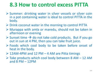8.3 How to control excess PITTA
 Summer: drinking water in silver vessels or silver coin
in a pot containing water is ideal to control PITTA in the
body.
 Drink coconut water in the morning to control PITTA
 Murappa with amla or maredu, should not be taken in
afternoon or evening
 Sunset time  do not take cold products. But if you go
out in sun at 4 PM, then you can take fruit juice.
 Foods which cool body to be taken before onset of
heat in the body.
 12AM-4PM and 12 PM – 4 AM are Pitta timings
 Take products which cool body between 8 AM – 12 AM
and 8 PM – 12PM
184
 