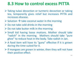 8.3 How to control excess PITTA
 Taking tulasi decoction or turmeric decoction or taking
tea, temporarily gives relief but increases PITTA and
increases disease.
 Solution  take coconut water in the morning
 Do not take cold drinks in the morning
 Do not take butter milk in the morning
 Small kid having loose motions. Mother should take
“radish” in the morning. Mothers should take “pure
ghee” to reduce heat in the body. Take radish in Jan.
 A food item will have its “guna” effective if it is grown
during the time suited for it.
 If mangoes are grown in winter, then they will not have
their positive effect.
185
 