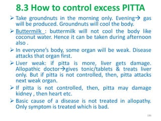 8.3 How to control excess PITTA
 Take groundnuts in the morning only. Evening gas
will be produced. Groundnuts will cool the body.
 Buttermilk : buttermilk will not cool the body like
coconut water. Hence it can be taken during afternoon
also .
 In everyone’s body, some organ will be weak. Disease
attacks that organ first.
 Liver weak: if pitta is more, liver gets damage.
Allopathic doctorgives tonic/tablets & treats liver
only. But if pitta is not controlled, then, pitta attacks
next weak organ.
 If pitta is not controlled, then, pitta may damage
kidney , then heart etc.
 Basic cause of a disease is not treated in allopathy.
Only symptom is treated which is bad.
186
 