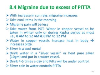 8.4 Migraine due to excess of PITTA
 With increase in sun rays, migraine increases
 Take cool items in the morning
 Migraine pain will be less
 Take water from POT. Water in copper vessel to be
taken in winter only or during Kapha period at most
i.e., 8 AM to 12 AM & 8 PM to 12 PM
 Water in copper vessels increase heat in body 
increases pitta.
 Silver is a cool metal
 Drink water in a “silver vessel” or heat pure silver
(10gm) and put in a water vessel.
 Drink 4-5 times a day and Pitta will be under control.
 Silver coin in water controls PITTA
187
 