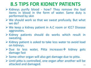 8.5 TIPS FOR KIDNEY PATIENTS
 Kidneys purify blood - how? They remove the bad
items in blood in the form of water. Same duty is
performed by skin
 We should work so that we sweat profusely. But what
we do?
 We keep a kidney patient in A.C room or ICC? Disease
aggravates.
 Kidney patients should do works which result in
sweating.
 Kidney patient is asked to take less water to avoid load
on kidneys.
 Due to less water, Pitta increases kidney gets
damage fast
 Some other organ will also get damage due to pitta.
 Until pitta is controlled, one organ after another will be
attacked and damaged. 188
 
