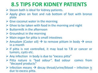 8.5 TIPS FOR KIDNEY PATIENTS
 Steam bath is ideal for kidney patients.
 Apply ghee on foot and rub bottom of foot with bronze
plate
 Give coconut water in the morning
 Ghee to be taken with food in the morning and night
 Buttermilk in the afternoon
 Groundnut in the morning
 Main organ for pitta is small intestines
 Amudam (Caster oil)  to remove pittam in body  once
in a month
 If pitta is not controlled, it may lead to T.B or cancer or
tumors, cysts etc.
 Any infection in body is due to “excess pitta”
 Pitta nature is “bad odour”. Bad odour comes from
“decayed products”
 Infection means  decay throat/urine/blood – infection is
due to excess pitta.
189
 