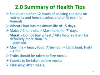2.0 Summary of Health Tips
 Food eaten after 12 hours of cooking contains no
nutrients and hence useless and unfit even for
Animals.
 Wheat Flour has maximum life of 15 days.
 Maize / Chana etc. – Maximum life ‘7’ days.
Moral: - Do not buy wheat / Atta flour as it will be
definitely more than 15
days old.
 Morning – heavy food; Afternoon – Light food; Night
– Tiffin
 Fruits should be taken before meals.
 Sweets to be taken before meals.
 Take soup after meals.
19
 