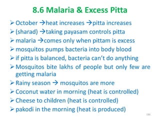8.6 Malaria & Excess Pitta
October heat increases pitta increases
(sharad) taking payasam controls pitta
malaria comes only when pittam is excess
mosquitos pumps bacteria into body blood
if pitta is balanced, bacteria can’t do anything
Mosquitos bite lakhs of people but only few are
getting malaria
Rainy season  mosquitos are more
Coconut water in morning (heat is controlled)
Cheese to children (heat is controlled)
pakodi in the morning (heat is produced)
190
 