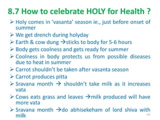 8.7 How to celebrate HOLY for Health ?
 Holy comes in ‘vasanta’ season ie., just before onset of
summer
 We get drench during holyday
 Earth & cow dung sticks to body for 5-6 hours
 Body gets coolness and gets ready for summer
 Coolness in body protects us from possible diseases
due to heat in summer
 Carrot shouldn’t be taken after vasanta season
 Carrot produces pitta
 Sravana month  shouldn’t take milk as it increases
vata
 Cows eats grass and leaves milk produced will have
more vata
 Sravana month do abhisekeham of lord shiva with
milk 191
 
