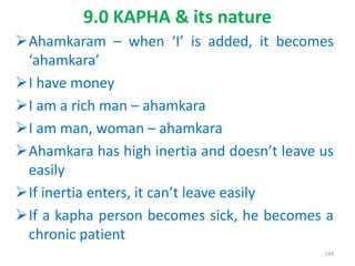 Ahamkaram – when ‘I’ is added, it becomes
‘ahamkara’
I have money
I am a rich man – ahamkara
I am man, woman – ahamkara
Ahamkara has high inertia and doesn’t leave us
easily
If inertia enters, it can’t leave easily
If a kapha person becomes sick, he becomes a
chronic patient
9.0 KAPHA & its nature
194
 