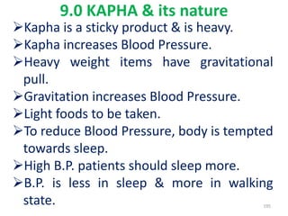 9.0 KAPHA & its nature
Kapha is a sticky product & is heavy.
Kapha increases Blood Pressure.
Heavy weight items have gravitational
pull.
Gravitation increases Blood Pressure.
Light foods to be taken.
To reduce Blood Pressure, body is tempted
towards sleep.
High B.P. patients should sleep more.
B.P. is less in sleep & more in walking
state. 195
 