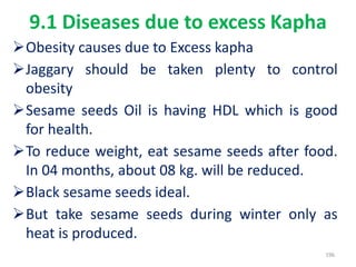 9.1 Diseases due to excess Kapha
Obesity causes due to Excess kapha
Jaggary should be taken plenty to control
obesity
Sesame seeds Oil is having HDL which is good
for health.
To reduce weight, eat sesame seeds after food.
In 04 months, about 08 kg. will be reduced.
Black sesame seeds ideal.
But take sesame seeds during winter only as
heat is produced.
196
 