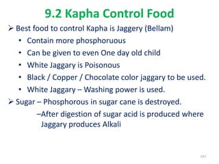 9.2 Kapha Control Food
 Best food to control Kapha is Jaggery (Bellam)
• Contain more phosphoruous
• Can be given to even One day old child
• White Jaggary is Poisonous
• Black / Copper / Chocolate color jaggary to be used.
• White Jaggary – Washing power is used.
 Sugar – Phosphorous in sugar cane is destroyed.
–After digestion of sugar acid is produced where
Jaggary produces Alkali
197
 