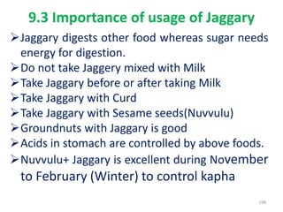 9.3 Importance of usage of Jaggary
Jaggary digests other food whereas sugar needs
energy for digestion.
Do not take Jaggery mixed with Milk
Take Jaggary before or after taking Milk
Take Jaggary with Curd
Take Jaggary with Sesame seeds(Nuvvulu)
Groundnuts with Jaggary is good
Acids in stomach are controlled by above foods.
Nuvvulu+ Jaggary is excellent during November
to February (Winter) to control kapha
198
 