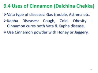 9.4 Uses of Cinnamon (Dalchina Chekka)
Vata type of diseases: Gas trouble, Asthma etc.
Kapha Diseases: Cough, Cold, Obesity –
Cinnamon cures both Vata & Kapha disease.
Use Cinnamon powder with Honey or Jaggery.
199
 