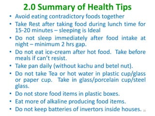 2.0 Summary of Health Tips
• Avoid eating contradictory foods together
• Take Rest after taking food during lunch time for
15-20 minutes – sleeping is Ideal
• Do not sleep immediately after food intake at
night – minimum 2 hrs gap.
• Do not eat ice-cream after hot food. Take before
meals if can’t resist.
• Take pan daily (without kachu and betel nut).
• Do not take Tea or hot water in plastic cup/glass
or paper cup. Take in glass/porcelain cup/steel
glass.
• Do not store food items in plastic boxes.
• Eat more of alkaline producing food items.
• Do not keep batteries of invertors inside houses. 20
 