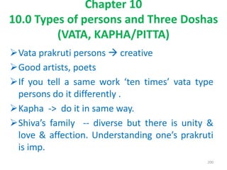 Vata prakruti persons  creative
Good artists, poets
If you tell a same work ‘ten times’ vata type
persons do it differently .
Kapha -> do it in same way.
Shiva’s family -- diverse but there is unity &
love & affection. Understanding one’s prakruti
is imp.
Chapter 10
10.0 Types of persons and Three Doshas
(VATA, KAPHA/PITTA)
200
 
