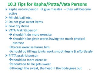  Kapha nature person  give masalas -- they will become
active
 Mirchi, bajji etc.,
 Do not give sweet items
 Give dry items
 VATA Prakriti person
 shouldn’t do more exercise
 shouldn’t be given works having too much physical
exercise
Excess exercise harms him
should do till legs joints work smoothlessly & effortlessly
 PITTA prakriti person
should do more exercise
should do till he gets sweat
through the sweat, the heat in the body goes out
10.3 Tips for Kapha/Potta/Vata Persons
203
 