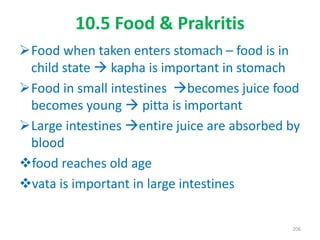 10.5 Food & Prakritis
Food when taken enters stomach – food is in
child state  kapha is important in stomach
Food in small intestines becomes juice food
becomes young  pitta is important
Large intestines entire juice are absorbed by
blood
food reaches old age
vata is important in large intestines
206
 