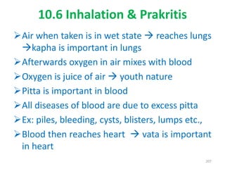 10.6 Inhalation & Prakritis
Air when taken is in wet state  reaches lungs
kapha is important in lungs
Afterwards oxygen in air mixes with blood
Oxygen is juice of air  youth nature
Pitta is important in blood
All diseases of blood are due to excess pitta
Ex: piles, bleeding, cysts, blisters, lumps etc.,
Blood then reaches heart  vata is important
in heart
207
 