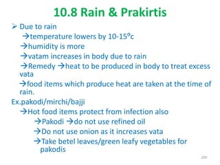 10.8 Rain & Prakirtis
 Due to rain
temperature lowers by 10-15⁰c
humidity is more
vatam increases in body due to rain
Remedy heat to be produced in body to treat excess
vata
food items which produce heat are taken at the time of
rain.
Ex.pakodi/mirchi/bajji
Hot food items protect from infection also
Pakodi do not use refined oil
Do not use onion as it increases vata
Take betel leaves/green leafy vegetables for
pakodis
209
 