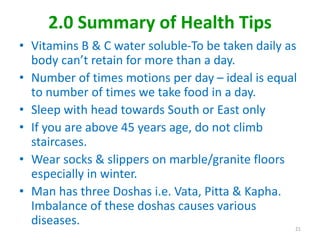 2.0 Summary of Health Tips
• Vitamins B & C water soluble-To be taken daily as
body can’t retain for more than a day.
• Number of times motions per day – ideal is equal
to number of times we take food in a day.
• Sleep with head towards South or East only
• If you are above 45 years age, do not climb
staircases.
• Wear socks & slippers on marble/granite floors
especially in winter.
• Man has three Doshas i.e. Vata, Pitta & Kapha.
Imbalance of these doshas causes various
diseases. 21
 