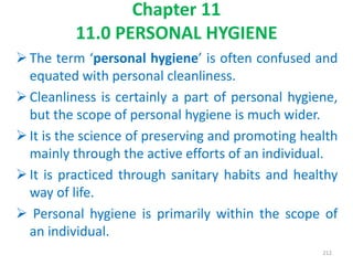 Chapter 11
11.0 PERSONAL HYGIENE
The term ‘personal hygiene’ is often confused and
equated with personal cleanliness.
Cleanliness is certainly a part of personal hygiene,
but the scope of personal hygiene is much wider.
It is the science of preserving and promoting health
mainly through the active efforts of an individual.
It is practiced through sanitary habits and healthy
way of life.
 Personal hygiene is primarily within the scope of
an individual.
212
 