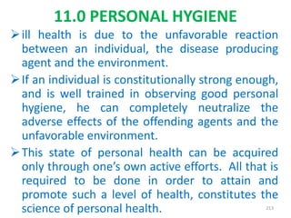11.0 PERSONAL HYGIENE
ill health is due to the unfavorable reaction
between an individual, the disease producing
agent and the environment.
If an individual is constitutionally strong enough,
and is well trained in observing good personal
hygiene, he can completely neutralize the
adverse effects of the offending agents and the
unfavorable environment.
This state of personal health can be acquired
only through one’s own active efforts. All that is
required to be done in order to attain and
promote such a level of health, constitutes the
science of personal health. 213
 