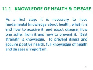 11.1 KNOWLEDGE OF HEALTH & DISEASE
As a first step, it is necessary to have
fundamental knowledge about health, what it is
and how to acquire it, and about disease, how
one suffer from it and how to prevent it. Best
strength is knowledge. To prevent illness and
acquire positive health, full knowledge of health
and disease is important.
214
 