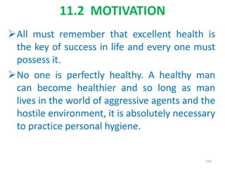 11.2 MOTIVATION
All must remember that excellent health is
the key of success in life and every one must
possess it.
No one is perfectly healthy. A healthy man
can become healthier and so long as man
lives in the world of aggressive agents and the
hostile environment, it is absolutely necessary
to practice personal hygiene.
216
 
