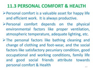 11.3 PERSONAL COMFORT & HEALTH
Personal comfort is a valuable asset for happy life
and efficient work. It is always productive.
Personal comfort depends on the physical
environmental factors like proper ventilation,
atmospheric temperature, adequate lighting, etc.
The personal factors like bathing cleaning and
change of clothing and foot-wear, and the social
factors like satisfactory pecuniary condition, good
occupational and working conditions, family life
and good social friends attribute towards
personal comfort & Health 217
 