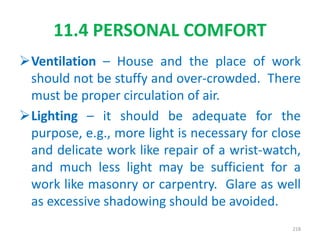 Ventilation – House and the place of work
should not be stuffy and over-crowded. There
must be proper circulation of air.
Lighting – it should be adequate for the
purpose, e.g., more light is necessary for close
and delicate work like repair of a wrist-watch,
and much less light may be sufficient for a
work like masonry or carpentry. Glare as well
as excessive shadowing should be avoided.
11.4 PERSONAL COMFORT
218
 