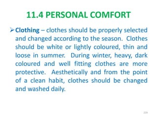 Clothing – clothes should be properly selected
and changed according to the season. Clothes
should be white or lightly coloured, thin and
loose in summer. During winter, heavy, dark
coloured and well fitting clothes are more
protective. Aesthetically and from the point
of a clean habit, clothes should be changed
and washed daily.
11.4 PERSONAL COMFORT
219
 