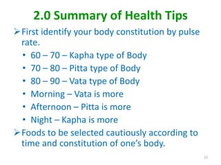 2.0 Summary of Health Tips
First identify your body constitution by pulse
rate.
• 60 – 70 – Kapha type of Body
• 70 – 80 – Pitta type of Body
• 80 – 90 – Vata type of Body
• Morning – Vata is more
• Afternoon – Pitta is more
• Night – Kapha is more
Foods to be selected cautiously according to
time and constitution of one’s body.
22
 