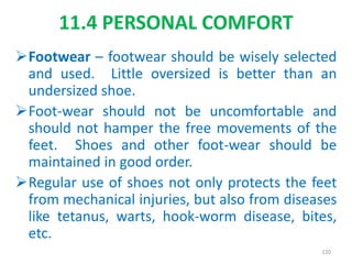 Footwear – footwear should be wisely selected
and used. Little oversized is better than an
undersized shoe.
Foot-wear should not be uncomfortable and
should not hamper the free movements of the
feet. Shoes and other foot-wear should be
maintained in good order.
Regular use of shoes not only protects the feet
from mechanical injuries, but also from diseases
like tetanus, warts, hook-worm disease, bites,
etc.
11.4 PERSONAL COMFORT
220
 