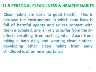 11.5 PERSONAL CLEANLINESS & HEALTHY HABITS
Clean habits are basic to good health. This is
because the environment in which man lives is
full of harmful agents and unless contact with
them is avoided, one is likely to suffer from the ill-
effects resulting from such agents. Apart from
taking a bath daily and wearing clean clothes,
developing other clean habits from early
childhood is of prime importance
221
 