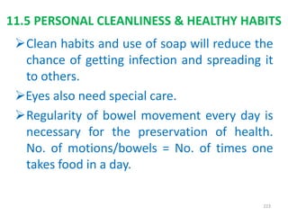 11.5 PERSONAL CLEANLINESS & HEALTHY HABITS
Clean habits and use of soap will reduce the
chance of getting infection and spreading it
to others.
Eyes also need special care.
Regularity of bowel movement every day is
necessary for the preservation of health.
No. of motions/bowels = No. of times one
takes food in a day.
223
 