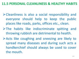 11.5 PERSONAL CLEANLINESS & HEALTHY HABITS
Cleanliness is also a social responsibility and
everyone should help to keep the public
places like roads, parks, offices etc., clean.
The habits like indiscriminate spitting and
throwing rubbish are detrimental to health.
Acts like coughing and sneezing are likely to
spread many diseases and during such acts a
handkerchief should always be used to cover
the mouth.
224
 