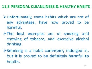 11.5 PERSONAL CLEANLINESS & HEALTHY HABITS
Unfortunately, some habits which are not of
any advantage, have now proved to be
harmful.
The best examples are of smoking and
chewing of tobacco, and excessive alcohol
drinking.
Smoking is a habit commonly indulged in,
but it is proved to be definitely harmful to
health.
225
 