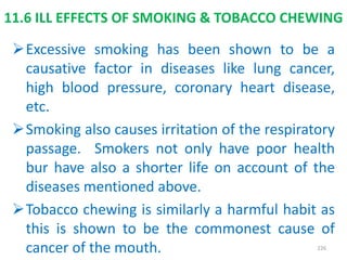 11.6 ILL EFFECTS OF SMOKING & TOBACCO CHEWING
Excessive smoking has been shown to be a
causative factor in diseases like lung cancer,
high blood pressure, coronary heart disease,
etc.
Smoking also causes irritation of the respiratory
passage. Smokers not only have poor health
bur have also a shorter life on account of the
diseases mentioned above.
Tobacco chewing is similarly a harmful habit as
this is shown to be the commonest cause of
cancer of the mouth. 226
 