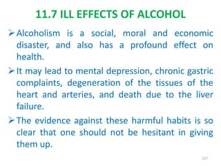 11.7 ILL EFFECTS OF ALCOHOL
Alcoholism is a social, moral and economic
disaster, and also has a profound effect on
health.
It may lead to mental depression, chronic gastric
complaints, degeneration of the tissues of the
heart and arteries, and death due to the liver
failure.
The evidence against these harmful habits is so
clear that one should not be hesitant in giving
them up.
227
 
