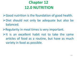 Chapter 12
12.0 NUTRITION
Good nutrition is the foundation of good health.
Diet should not only be adequate but also be
balanced.
Regularity in meal times is very important.
It is an excellent habit not to take the same
articles of food as a routine, but have as much
variety in food as possible.
228
 