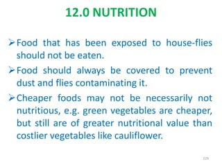 Food that has been exposed to house-flies
should not be eaten.
Food should always be covered to prevent
dust and flies contaminating it.
Cheaper foods may not be necessarily not
nutritious, e.g. green vegetables are cheaper,
but still are of greater nutritional value than
costlier vegetables like cauliflower.
229
12.0 NUTRITION
 