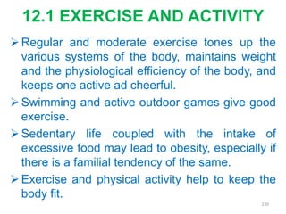 12.1 EXERCISE AND ACTIVITY
 Regular and moderate exercise tones up the
various systems of the body, maintains weight
and the physiological efficiency of the body, and
keeps one active ad cheerful.
 Swimming and active outdoor games give good
exercise.
 Sedentary life coupled with the intake of
excessive food may lead to obesity, especially if
there is a familial tendency of the same.
 Exercise and physical activity help to keep the
body fit.
230
 