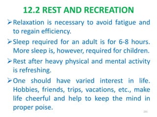 12.2 REST AND RECREATION
Relaxation is necessary to avoid fatigue and
to regain efficiency.
Sleep required for an adult is for 6-8 hours.
More sleep is, however, required for children.
Rest after heavy physical and mental activity
is refreshing.
One should have varied interest in life.
Hobbies, friends, trips, vacations, etc., make
life cheerful and help to keep the mind in
proper poise. 231
 