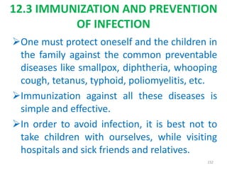 12.3 IMMUNIZATION AND PREVENTION
OF INFECTION
One must protect oneself and the children in
the family against the common preventable
diseases like smallpox, diphtheria, whooping
cough, tetanus, typhoid, poliomyelitis, etc.
Immunization against all these diseases is
simple and effective.
In order to avoid infection, it is best not to
take children with ourselves, while visiting
hospitals and sick friends and relatives.
232
 
