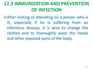 12.3 IMMUNIZATION AND PREVENTION
OF INFECTION
After visiting or attending on a person who is
ill, especially if he is suffering from an
infectious disease, it is wise to change the
clothes and to thoroughly wash the hands
and other exposed parts of the body.
233
 