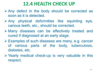 12.4 HEALTH CHECK UP
 Any defect in the body should be corrected as
soon as it is detected.
 Any physical deformities like squinting eye,
carious teeth, etc., should be corrected.
 Many diseases can be effectively treated and
cured if diagnosed at an early stage.
 Examples of such diseases are many, e.g. cancer
of various parts of the body, tuberculosis,
diabetes, etc.
 Yearly medical check-up is very valuable in this
respect.
234
 