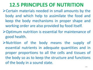 12.5 PRINCIPLES OF NUTRITION
Certain materials needed in small amounts by the
body and which help to assimilate the food and
keep the body mechanisms in proper shape and
working order are also provided by food itself.
Optimum nutrition is essential for maintenance of
good health.
Nutrition of the body means the supply of
essential nutrients in adequate quantities and in
proper proportions to all the cells and tissues of
the body so as to keep the structure and functions
of the body in a sound state.
236
 