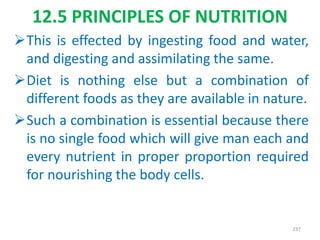This is effected by ingesting food and water,
and digesting and assimilating the same.
Diet is nothing else but a combination of
different foods as they are available in nature.
Such a combination is essential because there
is no single food which will give man each and
every nutrient in proper proportion required
for nourishing the body cells.
237
12.5 PRINCIPLES OF NUTRITION
 