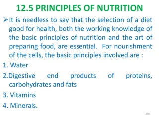 It is needless to say that the selection of a diet
good for health, both the working knowledge of
the basic principles of nutrition and the art of
preparing food, are essential. For nourishment
of the cells, the basic principles involved are :
1. Water
2.Digestive end products of proteins,
carbohydrates and fats
3. Vitamins
4. Minerals.
238
12.5 PRINCIPLES OF NUTRITION
 
